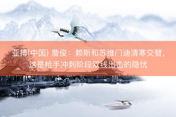 亚搏(中国) 詹俊：赖斯和苏维门迪清寒交替，这是枪手冲刺阶段双线出击的隐忧