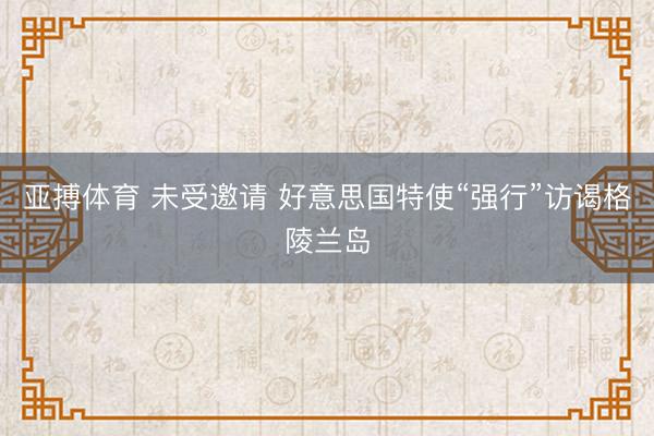 亚搏体育 未受邀请 好意思国特使“强行”访谒格陵兰岛