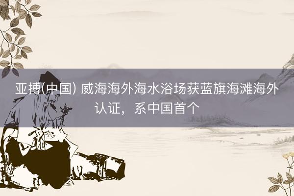 亚搏(中国) 威海海外海水浴场获蓝旗海滩海外认证，系中国首个