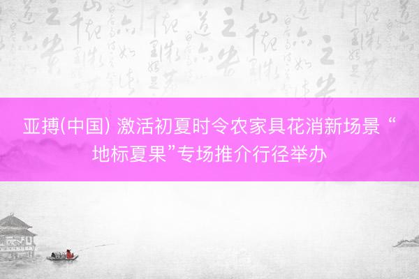 亚搏(中国) 激活初夏时令农家具花消新场景 “地标夏果”专场推介行径举办