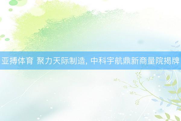 亚搏体育 聚力天际制造， 中科宇航鼎新商量院揭牌
