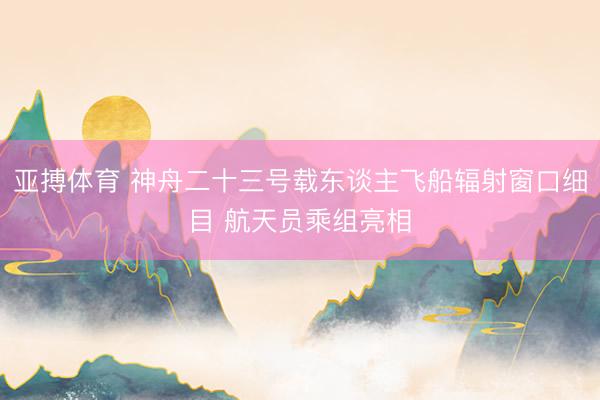 亚搏体育 神舟二十三号载东谈主飞船辐射窗口细目 航天员乘组亮相