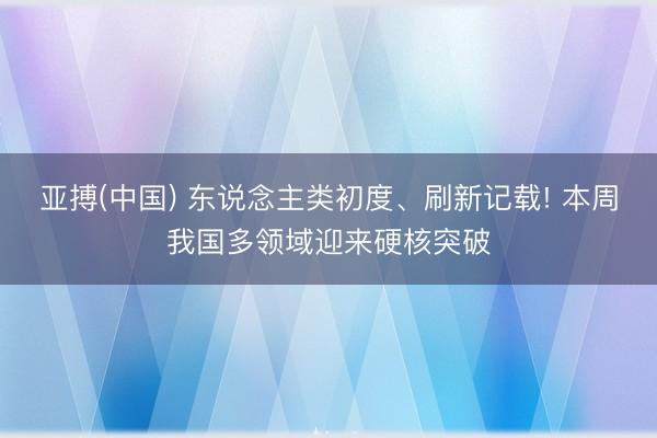 亚搏(中国) 东说念主类初度、刷新记载! 本周我国多领域迎来硬核突破