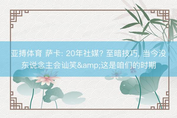 亚搏体育 萨卡: 20年社媒? 至暗技巧， 当今没东说念主会讪笑&这是咱们的时期