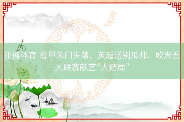 亚搏体育 意甲朱门失落，英超送别瓜帅，欧洲五大联赛献艺“大结局”
