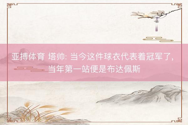 亚搏体育 塔帅: 当今这件球衣代表着冠军了， 当年第一站便是布达佩斯