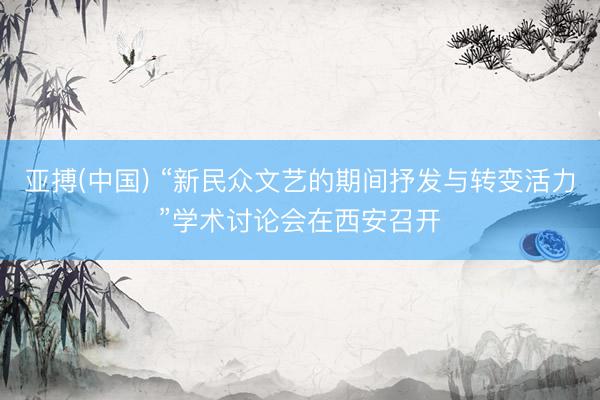 亚搏(中国) “新民众文艺的期间抒发与转变活力”学术讨论会在西安召开