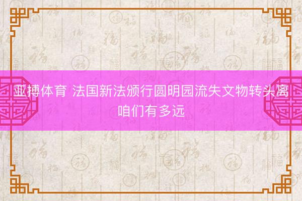 亚搏体育 法国新法颁行圆明园流失文物转头离咱们有多远