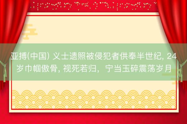 亚搏(中国) 义士遗照被侵犯者供奉半世纪， 24岁巾帼傲骨， 视死若归，宁当玉碎震荡岁月