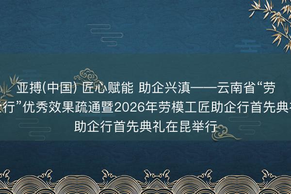 亚搏(中国) 匠心赋能 助企兴滇——云南省“劳模工匠助企行”优秀效果疏通暨2026年劳模工匠助企行首先典礼在昆举行