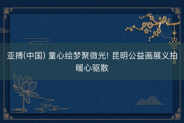 亚搏(中国) 童心绘梦聚微光! 昆明公益画展义拍暖心驱散