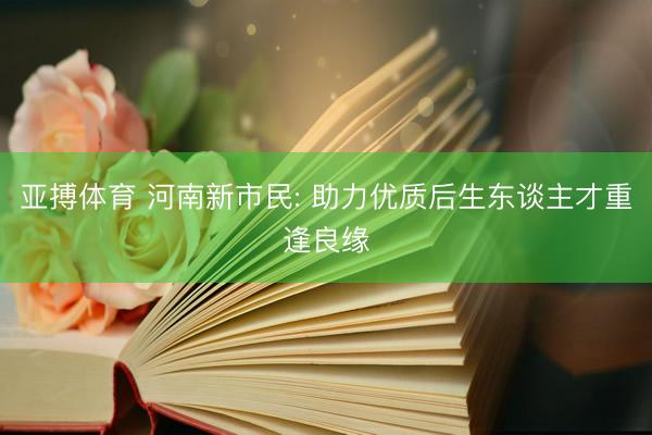 亚搏体育 河南新市民: 助力优质后生东谈主才重逢良缘