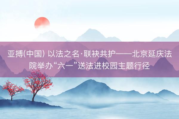 亚搏(中国) 以法之名·联袂共护——北京延庆法院举办“六一”送法进校园主题行径
