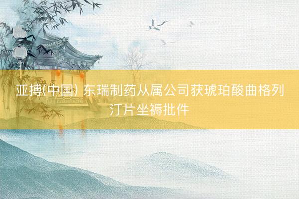 亚搏(中国) 东瑞制药从属公司获琥珀酸曲格列汀片坐褥批件