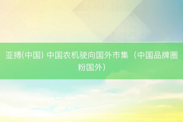 亚搏(中国) 中国农机驶向国外市集（中国品牌圈粉国外）