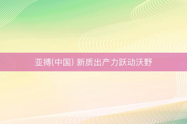 亚搏(中国) 新质出产力跃动沃野