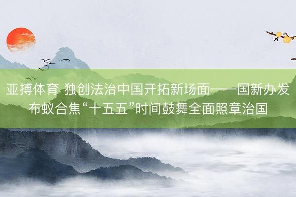 亚搏体育 独创法治中国开拓新场面——国新办发布蚁合焦“十五五”时间鼓舞全面照章治国