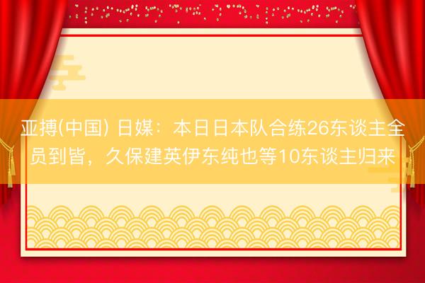 亚搏(中国) 日媒：本日日本队合练26东谈主全员到皆，久保建英伊东纯也等10东谈主归来