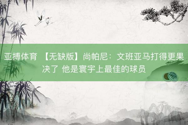 亚搏体育 【无缺版】尚帕尼：文班亚马打得更果决了 他是寰宇上最佳的球员