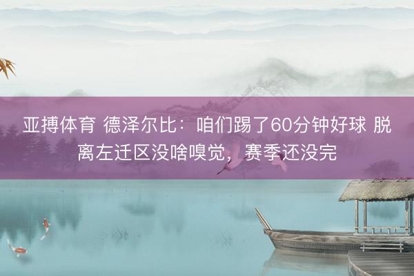 亚搏体育 德泽尔比:咱们踢了60分钟好球 脱离左迁区没啥嗅觉,赛季还没完