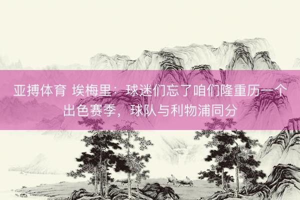 亚搏体育 埃梅里：球迷们忘了咱们隆重历一个出色赛季，球队与利物浦同分