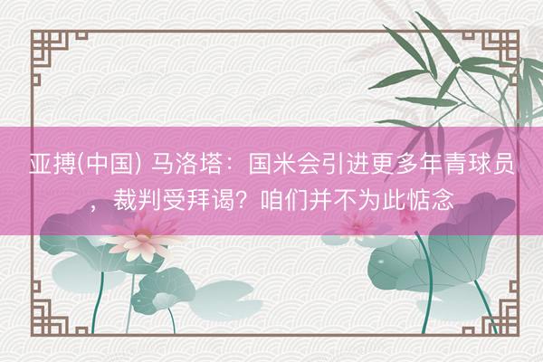 亚搏(中国) 马洛塔：国米会引进更多年青球员，裁判受拜谒？咱们并不为此惦念