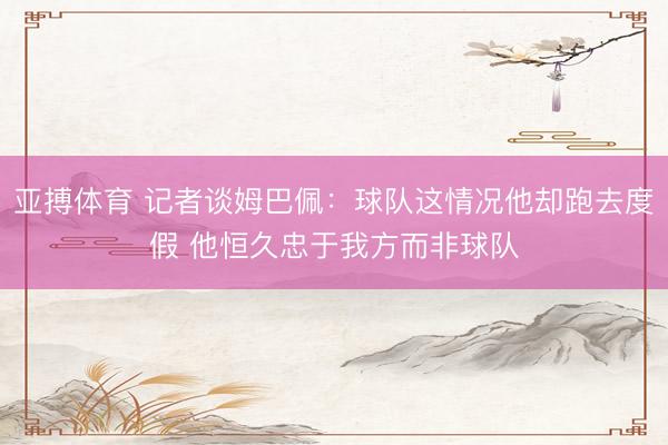 亚搏体育 记者谈姆巴佩：球队这情况他却跑去度假 他恒久忠于我方而非球队