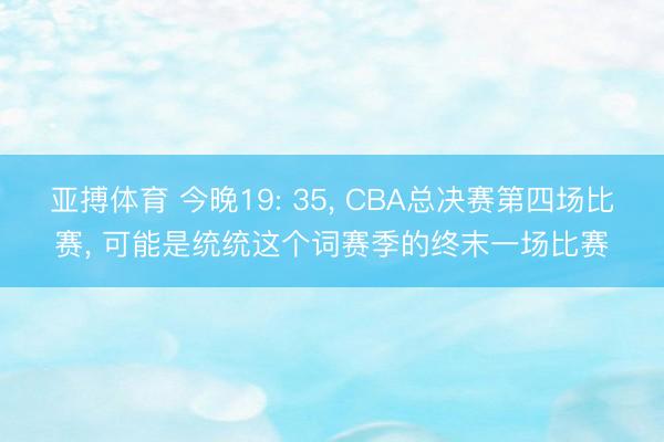 亚搏体育 今晚19: 35， CBA总决赛第四场比赛， 可能是统统这个词赛季的终末一场比赛