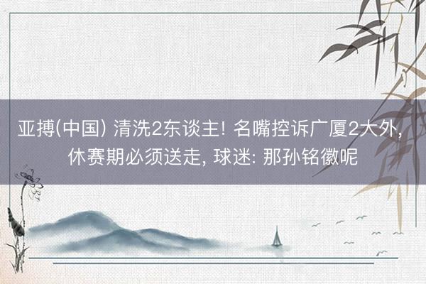 亚搏(中国) 清洗2东谈主! 名嘴控诉广厦2大外， 休赛期必须送走， 球迷: 那孙铭徽呢