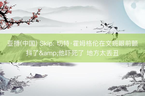 亚搏(中国) Skip: 切特·霍姆格伦在文班眼前颤抖了&他吓死了 地方太丢丑