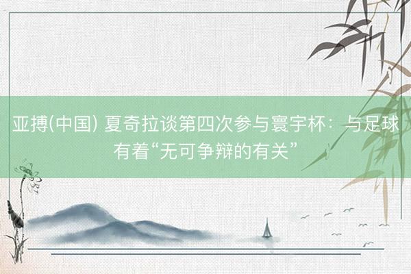 亚搏(中国) 夏奇拉谈第四次参与寰宇杯：与足球有着“无可争辩的有关”