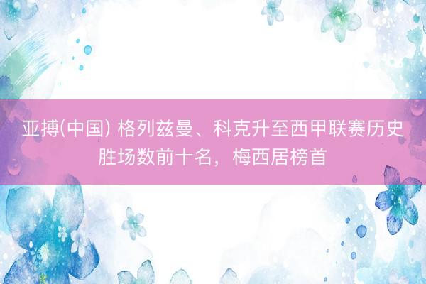 亚搏(中国) 格列兹曼、科克升至西甲联赛历史胜场数前十名，梅西居榜首