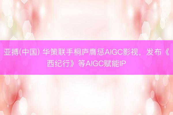 亚搏(中国) 华策联手桐庐膺惩AIGC影视，发布《西纪行》等AIGC赋能IP