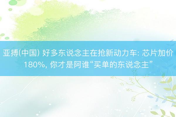 亚搏(中国) 好多东说念主在抢新动力车: 芯片加价180%, 你才是阿谁“买单的东说念主”