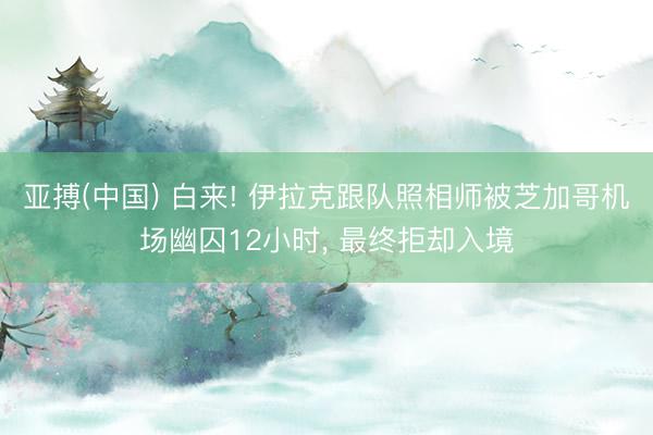 亚搏(中国) 白来! 伊拉克跟队照相师被芝加哥机场幽囚12小时, 最终拒却入境