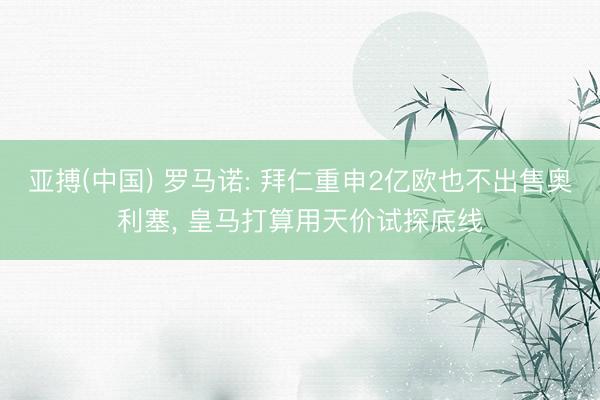 亚搏(中国) 罗马诺: 拜仁重申2亿欧也不出售奥利塞， 皇马打算用天价试探底线