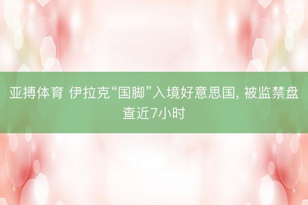 亚搏体育 伊拉克“国脚”入境好意思国， 被监禁盘查近7小时