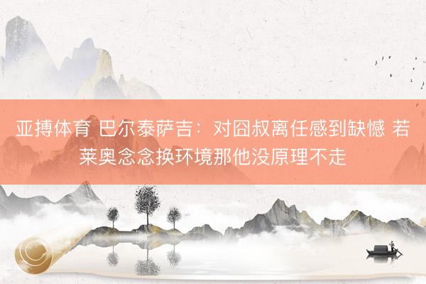 亚搏体育 巴尔泰萨吉：对囧叔离任感到缺憾 若莱奥念念换环境那他没原理不走