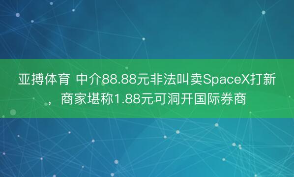 亚搏体育 中介88.88元非法叫卖SpaceX打新,商家堪称1.88元可洞开国际券商