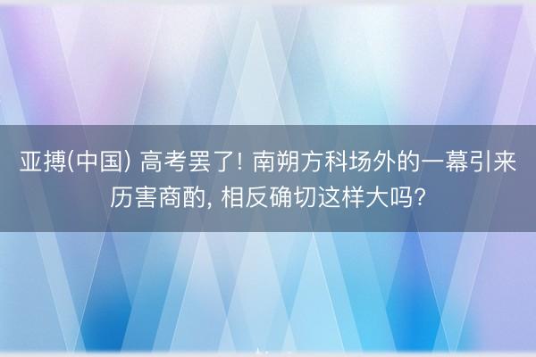 亚搏(中国) 高考罢了! 南朔方科场外的一幕引来历害商酌， 相反确切这样大吗?
