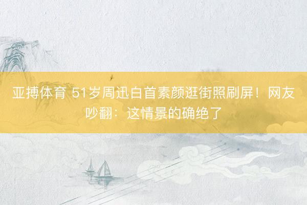 亚搏体育 51岁周迅白首素颜逛街照刷屏！网友吵翻：这情景的确绝了