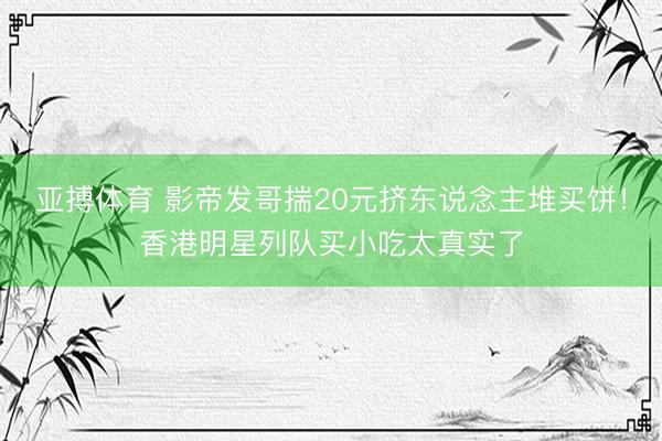 亚搏体育 影帝发哥揣20元挤东说念主堆买饼！香港明星列队买小吃太真实了