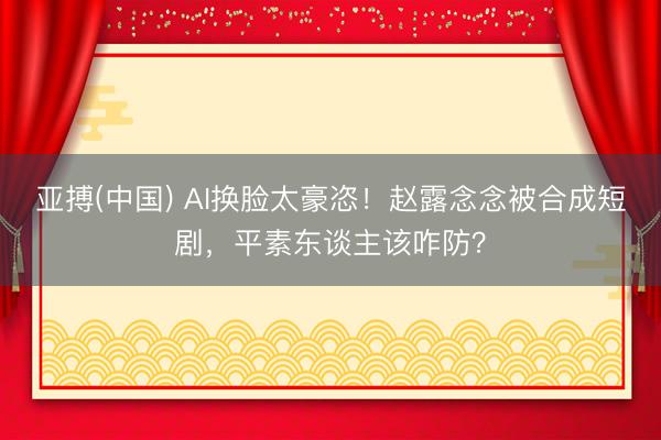 亚搏(中国) AI换脸太豪恣！赵露念念被合成短剧，平素东谈主该咋防？