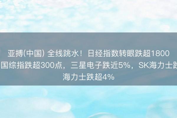 亚搏(中国) 全线跳水!日经指数转眼跌超1800点,韩国综指跌超300点,三星电子跌近5%,SK海力士跌超4%
