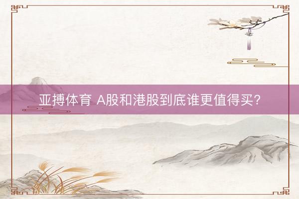 亚搏体育 A股和港股到底谁更值得买?