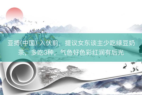 亚搏(中国) 入伏前，提议女东谈主少吃绿豆奶茶，多吃3种，气色好色彩红润有后光