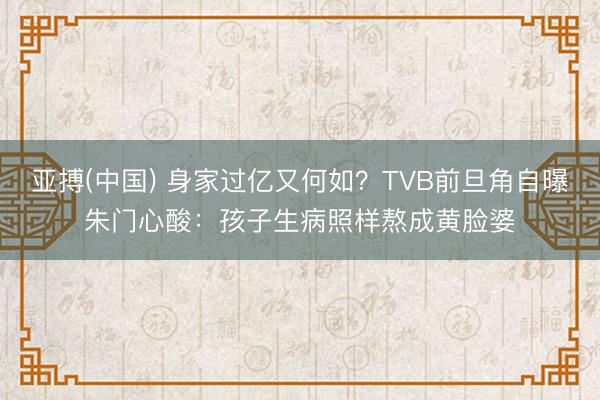 亚搏(中国) 身家过亿又何如？TVB前旦角自曝朱门心酸：孩子生病照样熬成黄脸婆