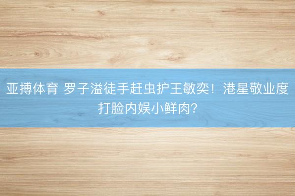 亚搏体育 罗子溢徒手赶虫护王敏奕！港星敬业度打脸内娱小鲜肉？