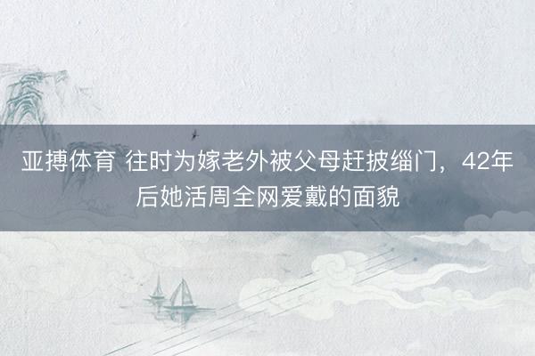 亚搏体育 往时为嫁老外被父母赶披缁门，42年后她活周全网爱戴的面貌