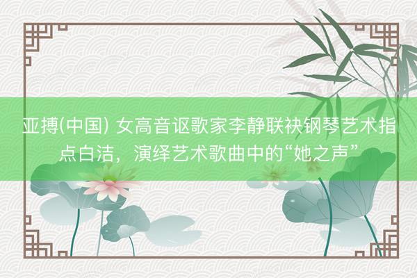 亚搏(中国) 女高音讴歌家李静联袂钢琴艺术指点白洁，演绎艺术歌曲中的“她之声”